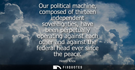 Small: Our political machine, composed of thirteen independent sovereignties, have been perpetually operating 