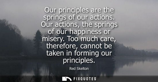 Small: Our principles are the springs of our actions. Our actions, the springs of our happiness or misery.