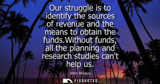 Small: Our struggle is to identify the sources of revenue and the means to obtain the funds.Without funds, all