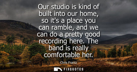Small: Our studio is kind of built into our home, so its a place you can ramble, and we can do a pretty good r