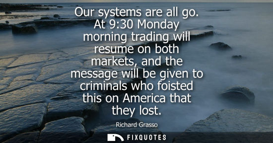 Small: Our systems are all go. At 9:30 Monday morning trading will resume on both markets, and the message will be gi