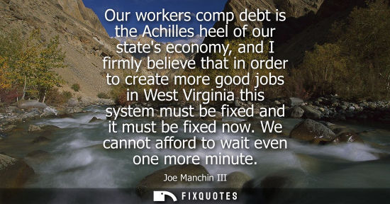 Small: Our workers comp debt is the Achilles heel of our states economy, and I firmly believe that in order to