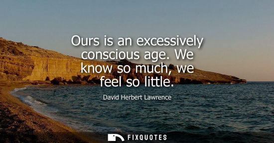 Small: Ours is an excessively conscious age. We know so much, we feel so little