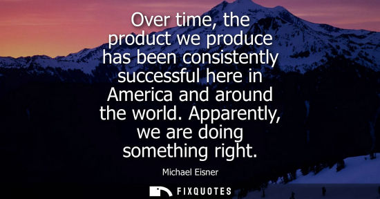 Small: Over time, the product we produce has been consistently successful here in America and around the world