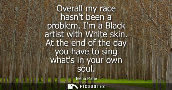 Small: Overall my race hasnt been a problem. Im a Black artist with White skin. At the end of the day you have