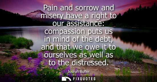 Small: Pain and sorrow and misery have a right to our assistance: compassion puts us in mind of the debt, and 