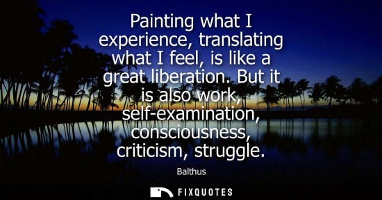 Small: Painting what I experience, translating what I feel, is like a great liberation. But it is also work, s