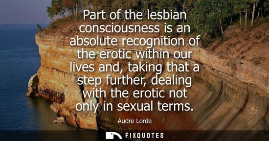 Small: Part of the lesbian consciousness is an absolute recognition of the erotic within our lives and, taking