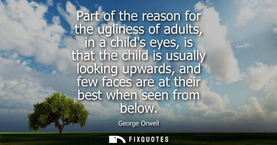 Small: Part of the reason for the ugliness of adults, in a childs eyes, is that the child is usually looking upwards,