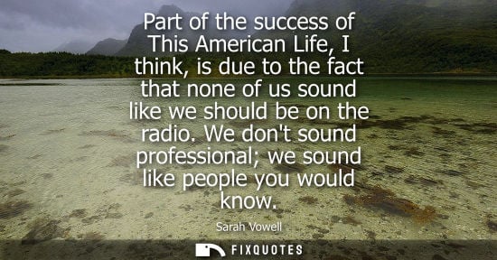 Small: Part of the success of This American Life, I think, is due to the fact that none of us sound like we should be