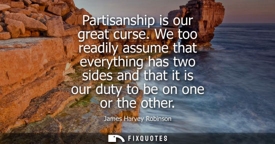 Small: Partisanship is our great curse. We too readily assume that everything has two sides and that it is our