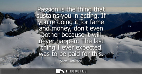 Small: Passion is the thing that sustains you in acting. If youre doing it for fame and money, dont even bothe