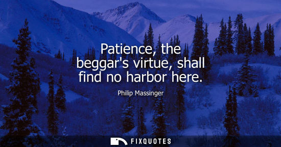 Small: Patience, the beggars virtue, shall find no harbor here