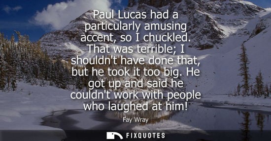 Small: Paul Lucas had a particularly amusing accent, so I chuckled. That was terrible I shouldnt have done tha