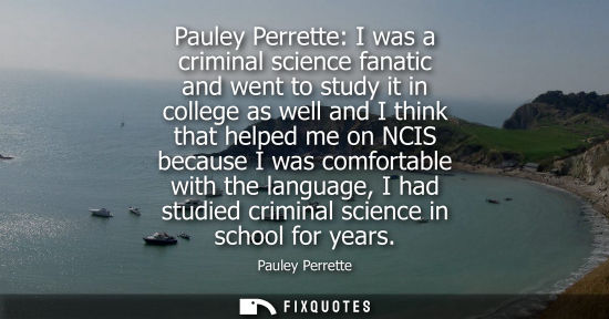 Small: Pauley Perrette: I was a criminal science fanatic and went to study it in college as well and I think t