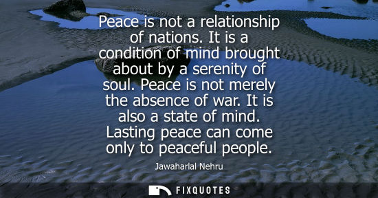 Small: Peace is not a relationship of nations. It is a condition of mind brought about by a serenity of soul. 