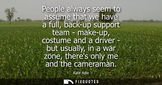 Small: People always seem to assume that we have a full, back-up support team - make-up, costume and a driver 