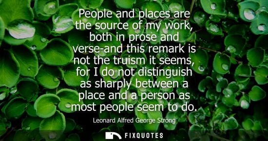 Small: People and places are the source of my work, both in prose and verse-and this remark is not the truism it seem