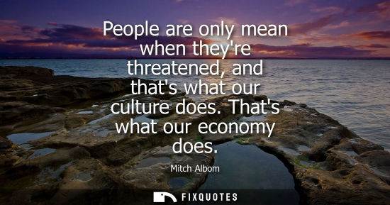 Small: People are only mean when theyre threatened, and thats what our culture does. Thats what our economy do