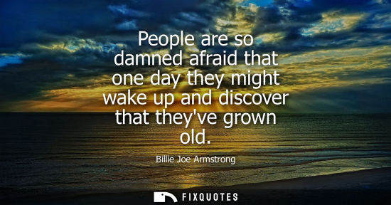 Small: People are so damned afraid that one day they might wake up and discover that theyve grown old