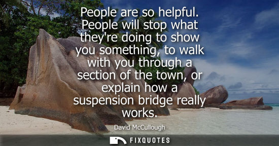 Small: People are so helpful. People will stop what theyre doing to show you something, to walk with you throu