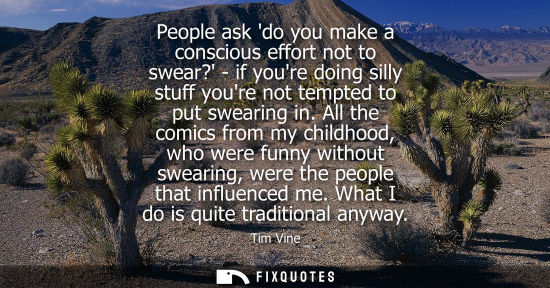 Small: People ask do you make a conscious effort not to swear? - if youre doing silly stuff youre not tempted 