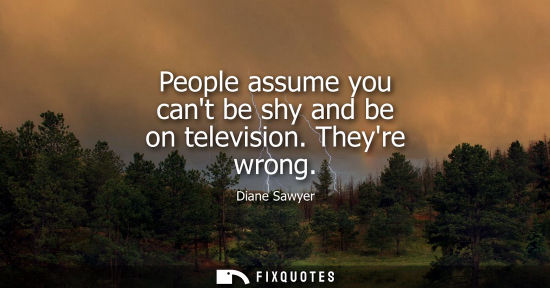 Small: People assume you cant be shy and be on television. Theyre wrong
