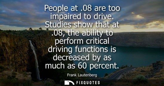 Small: People at .08 are too impaired to drive. Studies show that at .08, the ability to perform critical driv