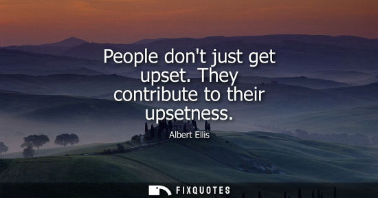 Small: People dont just get upset. They contribute to their upsetness