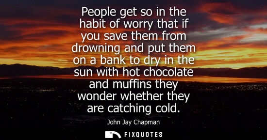 Small: People get so in the habit of worry that if you save them from drowning and put them on a bank to dry i