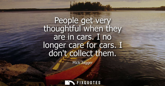 Small: People get very thoughtful when they are in cars. I no longer care for cars. I dont collect them