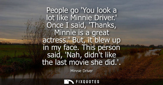 Small: People go You look a lot like Minnie Driver. Once I said, Thanks, Minnie is a great actress. But, it bl