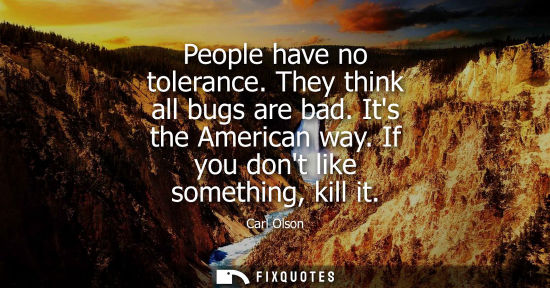 Small: People have no tolerance. They think all bugs are bad. Its the American way. If you dont like something