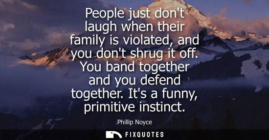 Small: People just dont laugh when their family is violated, and you dont shrug it off. You band together and 