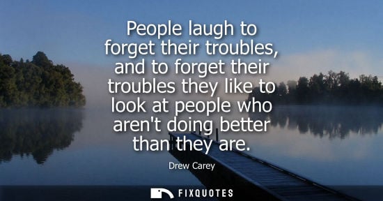 Small: People laugh to forget their troubles, and to forget their troubles they like to look at people who are