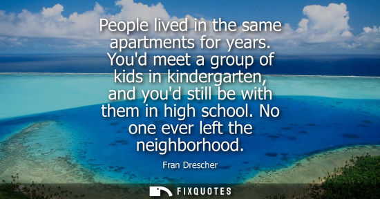 Small: People lived in the same apartments for years. Youd meet a group of kids in kindergarten, and youd stil