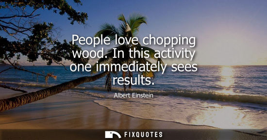 Small: People love chopping wood. In this activity one immediately sees results