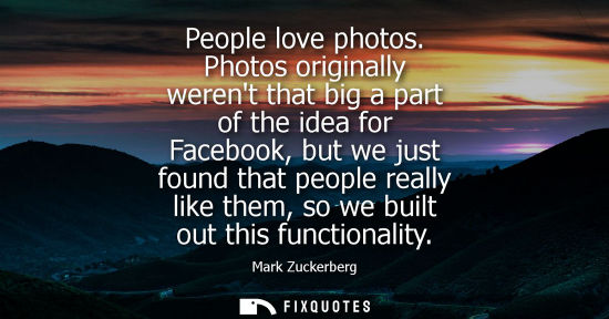 Small: People love photos. Photos originally werent that big a part of the idea for Facebook, but we just foun