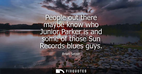 Small: People out there maybe know who Junior Parker is and some of those Sun Records blues guys
