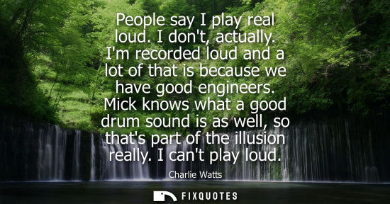 Small: People say I play real loud. I dont, actually. Im recorded loud and a lot of that is because we have go