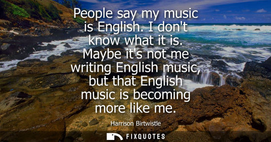 Small: People say my music is English. I dont know what it is. Maybe its not me writing English music, but tha