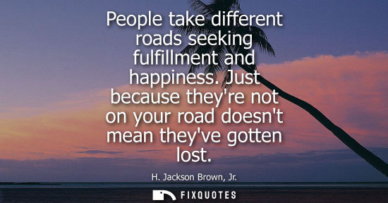Small: People take different roads seeking fulfillment and happiness. Just because theyre not on your road doe