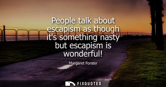Small: People talk about escapism as though its something nasty but escapism is wonderful!