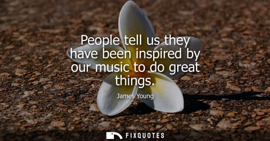 Small: People tell us they have been inspired by our music to do great things