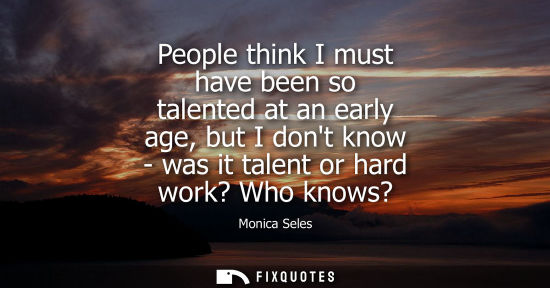 Small: People think I must have been so talented at an early age, but I dont know - was it talent or hard work