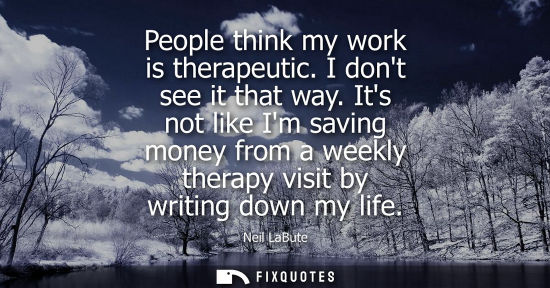 Small: People think my work is therapeutic. I dont see it that way. Its not like Im saving money from a weekly therap