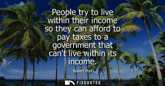 Small: People try to live within their income so they can afford to pay taxes to a government that cant live w