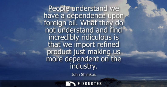 Small: People understand we have a dependence upon foreign oil. What they do not understand and find incredibl