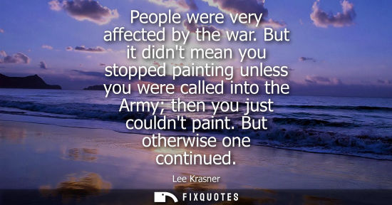 Small: People were very affected by the war. But it didnt mean you stopped painting unless you were called int