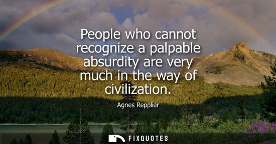 Small: People who cannot recognize a palpable absurdity are very much in the way of civilization
